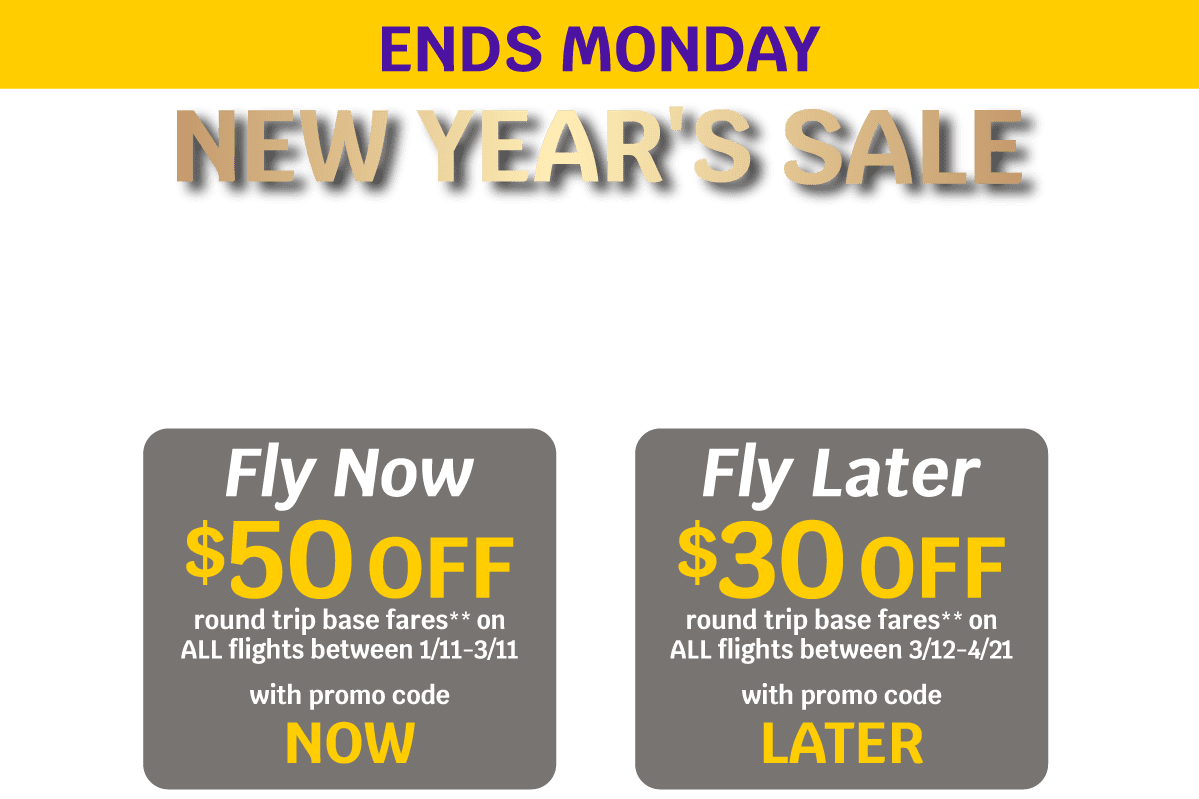 ENDS MONDAY | NEW YEAR'S SALE | Fly Now - $50 OFF round trip base fares** on ALL flights between 1/11-3/11 with promo code NOW | Fly Later - $30 OFF round trip base fares** on ALL flights between 3/12-4/21 with promo code LATER