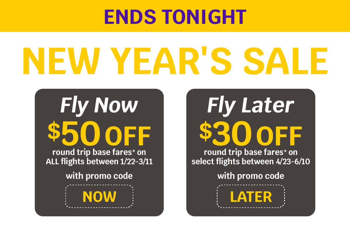 NEW YEAR'S SALE | $50 OFF round trip base fares* on ALL flights between 1/22-3/11 with promo code NOW | $30 OFF round trip base bares* on select flights between 4/23-6/10 with promo code LATER