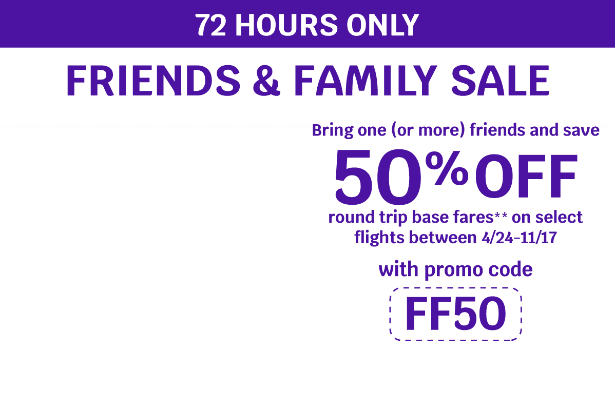 72 HOURS ONLY - FRIENDS & FAMILY SALE | Bring one (or more) friends and save 50% OFF round trip base fares** on select flights between 4/24-11/17 with promo code FF50